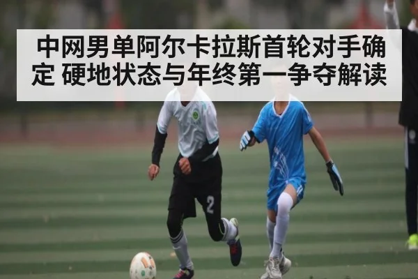 中网男单阿尔卡拉斯首轮对手确定 硬地状态与年终第一争夺解读（Kaiyun Esports）